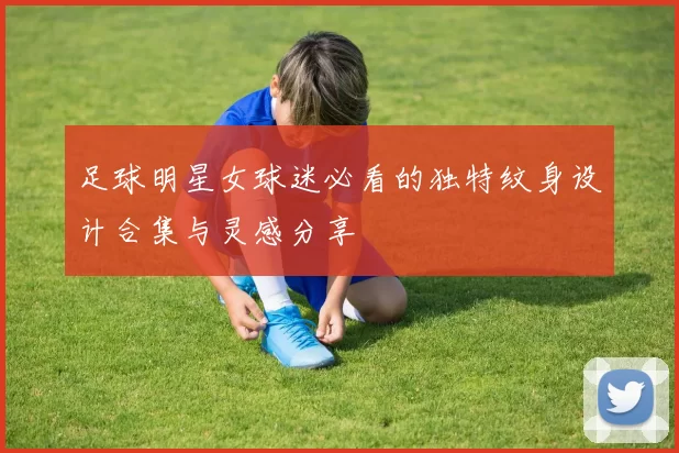 足球明星女球迷必看的独特纹身设计合集与灵感分享