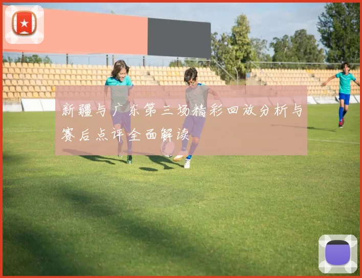 新疆与广东第三场精彩回放分析与赛后点评全面解读