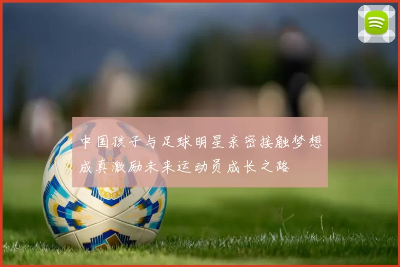 中国孩子与足球明星亲密接触梦想成真激励未来运动员成长之路
