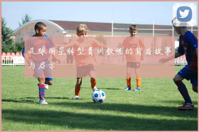 足球明星转型青训教练的背后故事与启示