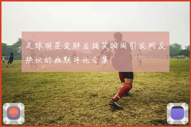 足球明星变胖后搞笑瞬间引发网友热议的幽默评论合集