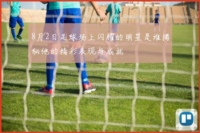 8月2日足球场上闪耀的明星是谁揭秘他的精彩表现与成就
