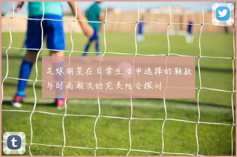 足球明星在日常生活中选择的鞋款与时尚潮流的完美结合探讨