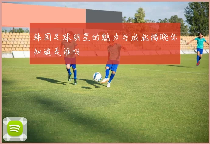 韩国足球明星的魅力与成就揭晓你知道是谁吗