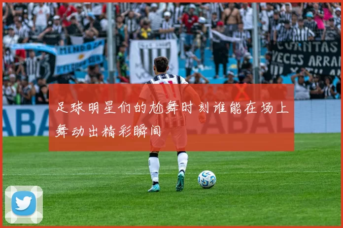 足球明星们的尬舞时刻谁能在场上舞动出精彩瞬间