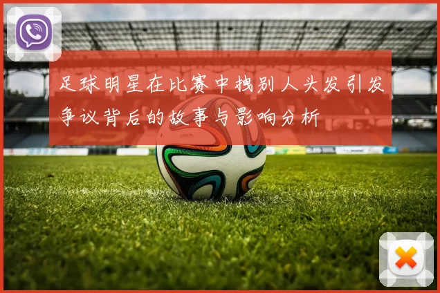 足球明星在比赛中拽别人头发引发争议背后的故事与影响分析