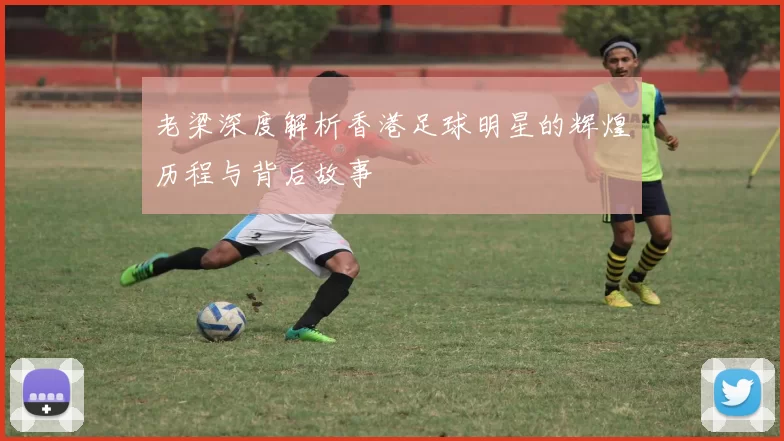 老梁深度解析香港足球明星的辉煌历程与背后故事