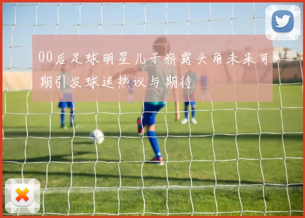00后足球明星儿子崭露头角未来可期引发球迷热议与期待