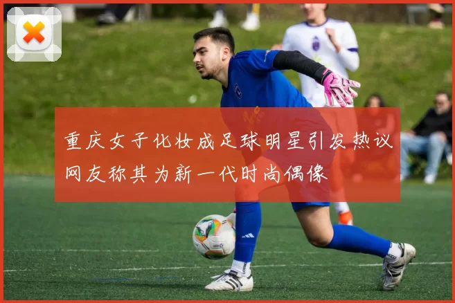 重庆女子化妆成足球明星引发热议网友称其为新一代时尚偶像