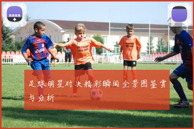 足球明星对决精彩瞬间全景图鉴赏与分析