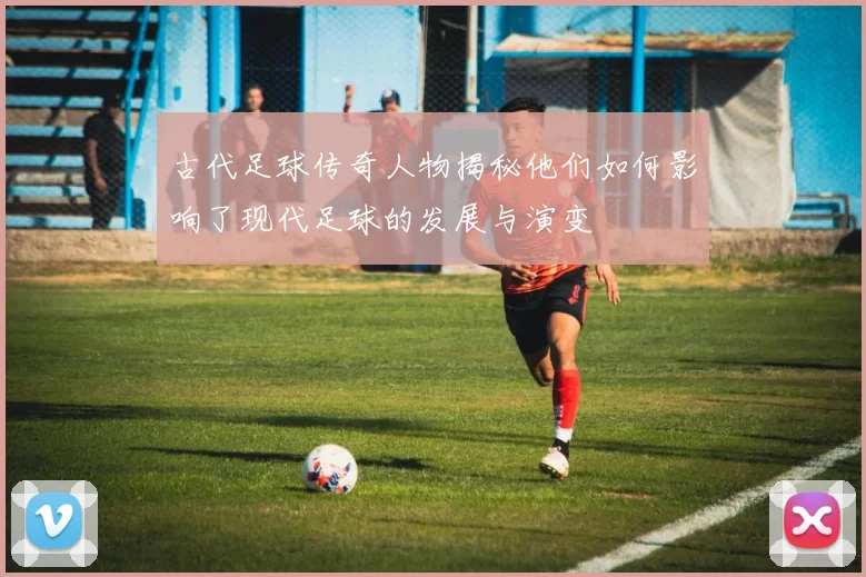 古代足球传奇人物揭秘他们如何影响了现代足球的发展与演变