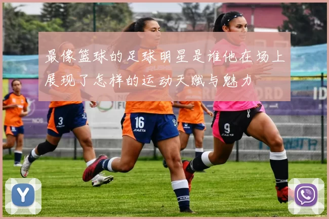 最像篮球的足球明星是谁他在场上展现了怎样的运动天赋与魅力