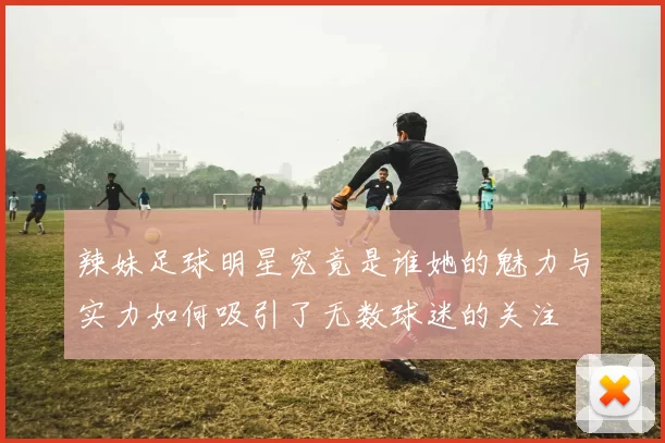 辣妹足球明星究竟是谁她的魅力与实力如何吸引了无数球迷的关注