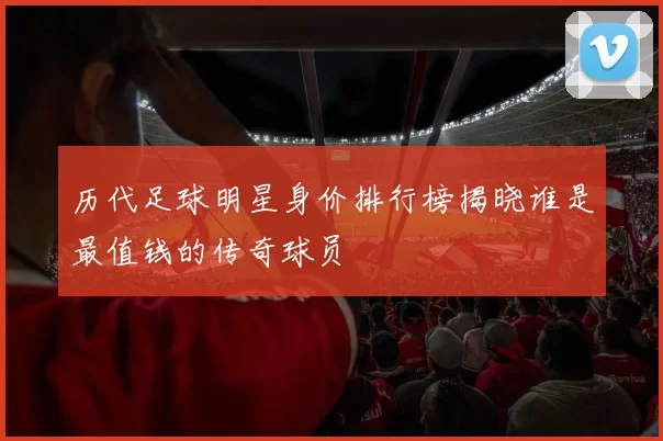 历代足球明星身价排行榜揭晓谁是最值钱的传奇球员