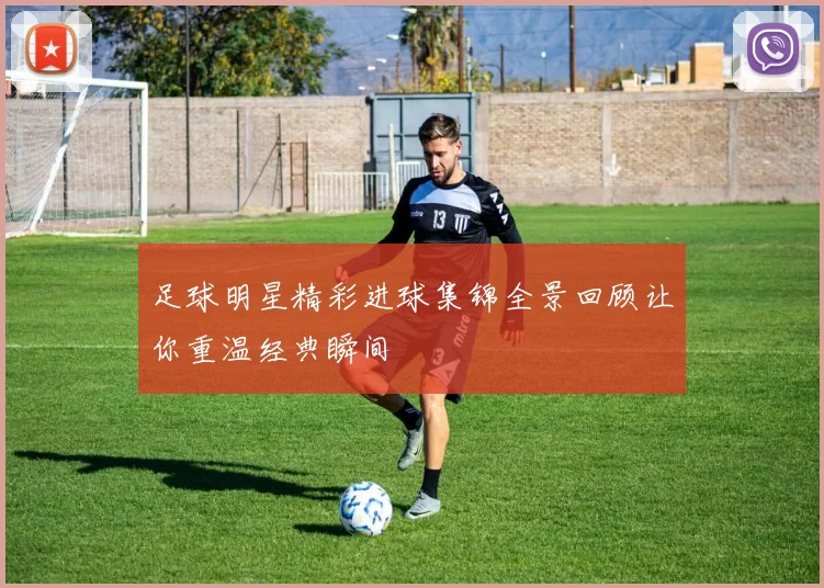 足球明星精彩进球集锦全景回顾让你重温经典瞬间