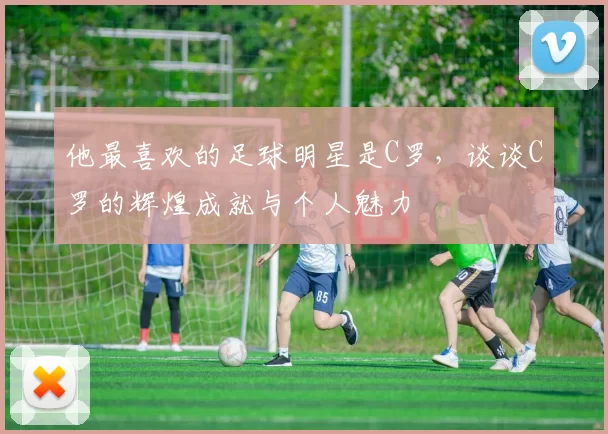 他最喜欢的足球明星是C罗，谈谈C罗的辉煌成就与个人魅力