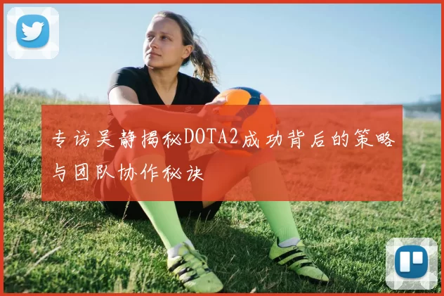 专访吴静揭秘DOTA2成功背后的策略与团队协作秘诀