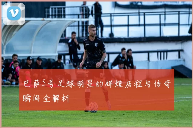 巴萨5号足球明星的辉煌历程与传奇瞬间全解析