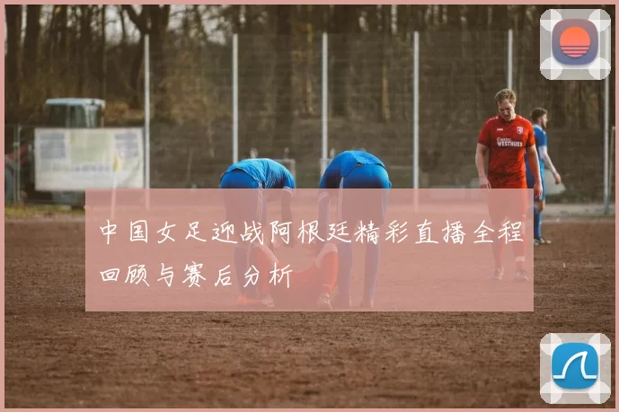 中国女足迎战阿根廷精彩直播全程回顾与赛后分析
