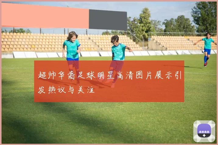 超帅华裔足球明星高清图片展示引发热议与关注