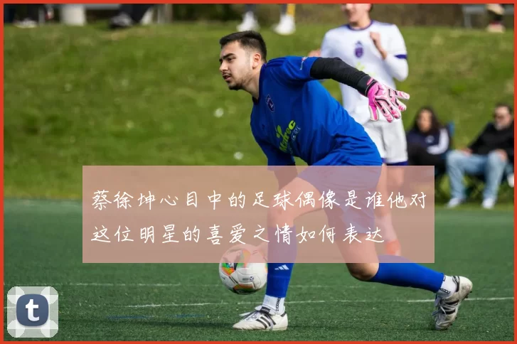 蔡徐坤心目中的足球偶像是谁他对这位明星的喜爱之情如何表达