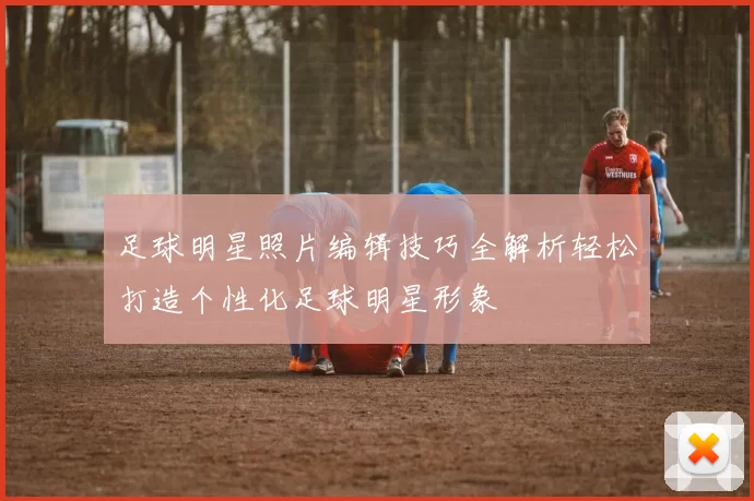 足球明星照片编辑技巧全解析轻松打造个性化足球明星形象