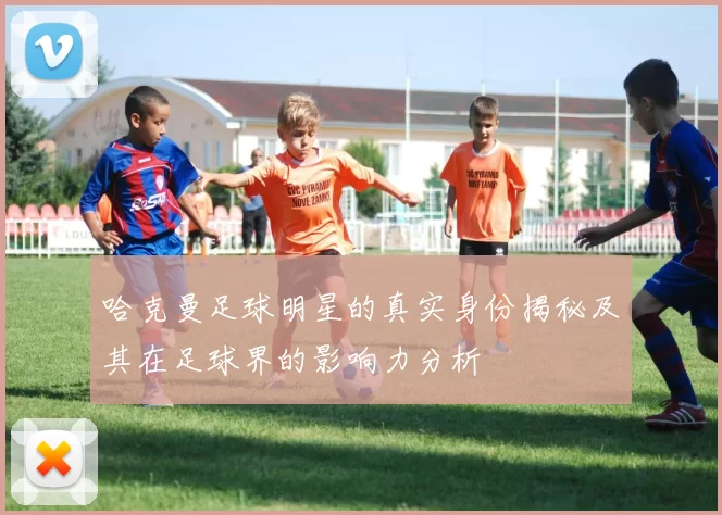 哈克曼足球明星的真实身份揭秘及其在足球界的影响力分析