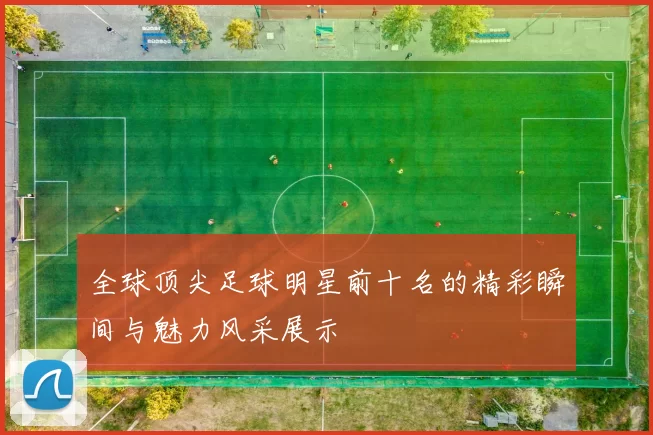 全球顶尖足球明星前十名的精彩瞬间与魅力风采展示
