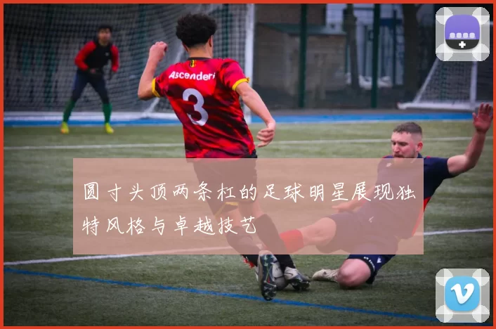 圆寸头顶两条杠的足球明星展现独特风格与卓越技艺