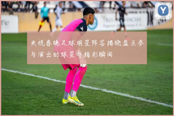 央视春晚足球明星阵容揭晓盘点参与演出的球星与精彩瞬间