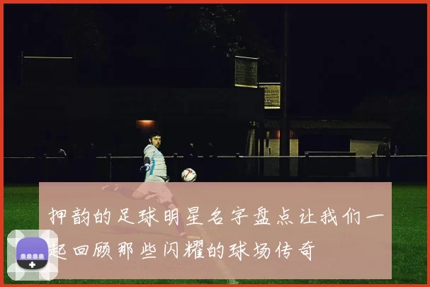 押韵的足球明星名字盘点让我们一起回顾那些闪耀的球场传奇